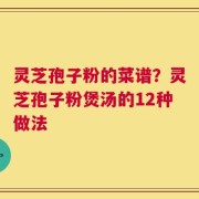 灵芝孢子粉的菜谱？灵芝孢子粉煲汤的12种做法
