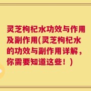 灵芝枸杞水功效与作用及副作用(灵芝枸杞水的功效与副作用详解，你需要知道这些！)