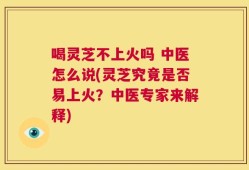 喝灵芝不上火吗 中医怎么说(灵芝究竟是否易上火？中医专家来解释)
