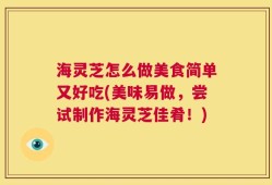 海灵芝怎么做美食简单又好吃(美味易做，尝试制作海灵芝佳肴！)