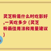 灵芝粉是什么时吃影好,一天吃多少 (灵芝粉最佳用法和用量建议)