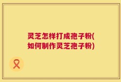 灵芝怎样打成孢子粉(如何制作灵芝孢子粉)