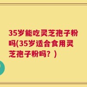 35岁能吃灵芝孢子粉吗(35岁适合食用灵芝孢子粉吗？)
