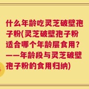 什么年龄吃灵芝破壁孢子粉(灵芝破壁孢子粉适合哪个年龄层食用？——年龄段与灵芝破壁孢子粉的食用归纳)