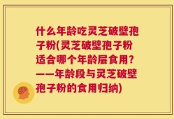 什么年龄吃灵芝破壁孢子粉(灵芝破壁孢子粉适合哪个年龄层食用？——年龄段与灵芝破壁孢子粉的食用归纳)