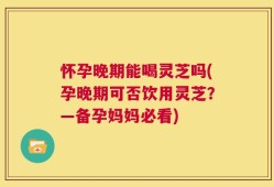 怀孕晚期能喝灵芝吗(孕晚期可否饮用灵芝？—备孕妈妈必看)