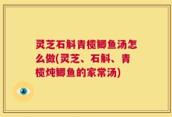 灵芝石斛青榄鲫鱼汤怎么做(灵芝、石斛、青榄炖鲫鱼的家常汤)