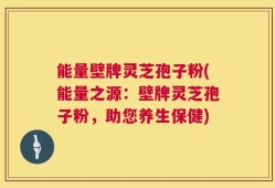 能量壁牌灵芝孢子粉(能量之源：壁牌灵芝孢子粉，助您养生保健)