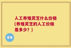 人工养殖灵芝什么价格(养殖灵芝的人工价格是多少？)