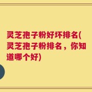 灵芝孢子粉好坏排名(灵芝孢子粉排名，你知道哪个好)