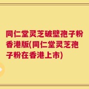 同仁堂灵芝破壁孢子粉香港版(同仁堂灵芝孢子粉在香港上市)