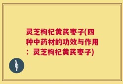 灵芝枸杞黄芪枣子(四种中药材的功效与作用：灵芝枸杞黄芪枣子)