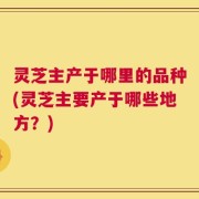 灵芝主产于哪里的品种(灵芝主要产于哪些地方？)