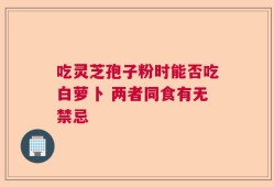 吃灵芝孢子粉时能否吃白萝卜 两者同食有无禁忌