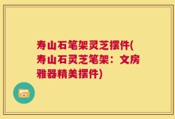寿山石笔架灵芝摆件(寿山石灵芝笔架：文房雅器精美摆件)