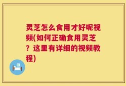 灵芝怎么食用才好呢视频(如何正确食用灵芝？这里有详细的视频教程)