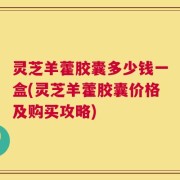 灵芝羊藿胶囊多少钱一盒(灵芝羊藿胶囊价格及购买攻略)