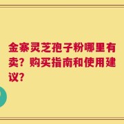 金寨灵芝孢子粉哪里有卖？购买指南和使用建议？