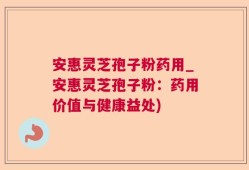 安惠灵芝孢子粉药用_安惠灵芝孢子粉：药用价值与健康益处)