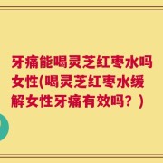 牙痛能喝灵芝红枣水吗女性(喝灵芝红枣水缓解女性牙痛有效吗？)