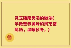 灵芝猪尾煲汤的做法(学做营养美味的灵芝猪尾汤，温暖秋冬。)