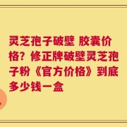灵芝孢子破壁 胶囊价格？修正牌破壁灵芝孢子粉《官方价格》到底多少钱一盒