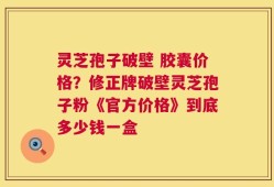 灵芝孢子破壁 胶囊价格？修正牌破壁灵芝孢子粉《官方价格》到底多少钱一盒
