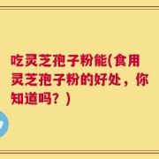 吃灵芝孢子粉能(食用灵芝孢子粉的好处，你知道吗？)