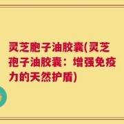 灵芝胞子油胶囊(灵芝孢子油胶囊：增强免疫力的天然护盾)