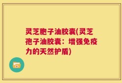 灵芝胞子油胶囊(灵芝孢子油胶囊：增强免疫力的天然护盾)