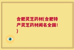合肥灵芝药材(合肥特产灵芝药材闻名全国！)