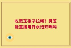 吃灵芝孢子拉稀？灵芝能直接用开水泡开喝吗