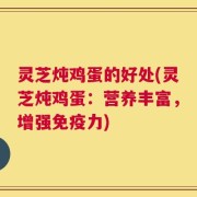 灵芝炖鸡蛋的好处(灵芝炖鸡蛋：营养丰富，增强免疫力)