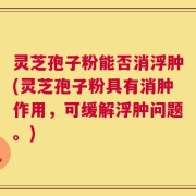 灵芝孢子粉能否消浮肿(灵芝孢子粉具有消肿作用，可缓解浮肿问题。)