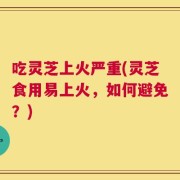 吃灵芝上火严重(灵芝食用易上火，如何避免？)