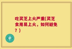 吃灵芝上火严重(灵芝食用易上火，如何避免？)