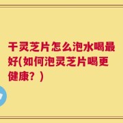 干灵芝片怎么泡水喝最好(如何泡灵芝片喝更健康？)