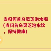 当归何首乌灵芝泡水喝(当归首乌灵芝泡水饮，保持健康)