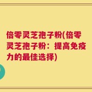 倍零灵芝孢子粉(倍零灵芝孢子粉：提高免疫力的最佳选择)