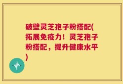 破壁灵芝孢子粉搭配(拓展免疫力！灵芝孢子粉搭配，提升健康水平)