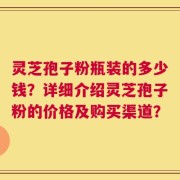 灵芝孢子粉瓶装的多少钱？详细介绍灵芝孢子粉的价格及购买渠道？