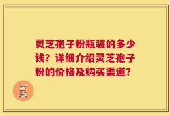 灵芝孢子粉瓶装的多少钱？详细介绍灵芝孢子粉的价格及购买渠道？
