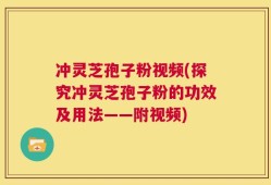 冲灵芝孢子粉视频(探究冲灵芝孢子粉的功效及用法——附视频)