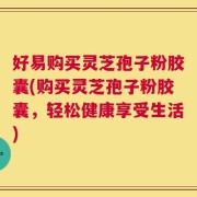 好易购买灵芝孢子粉胶囊(购买灵芝孢子粉胶囊，轻松健康享受生活)