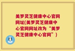 美罗灵芝健康中心官网网址(美罗灵芝健康中心官网网址改为“美罗灵芝健康中心官网”)