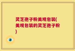 灵芝孢子粉美观包装(美观包装的灵芝孢子粉)