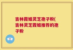 吉林霞姐灵芝孢子粉(吉林灵芝霞姐推荐的孢子粉