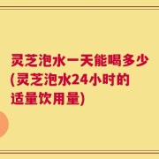 灵芝泡水一天能喝多少(灵芝泡水24小时的适量饮用量)