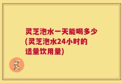 灵芝泡水一天能喝多少(灵芝泡水24小时的适量饮用量)