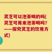 灵芝可以泡茶喝的吗(灵芝可用来泡茶喝吗？——探究灵芝的饮用方式)